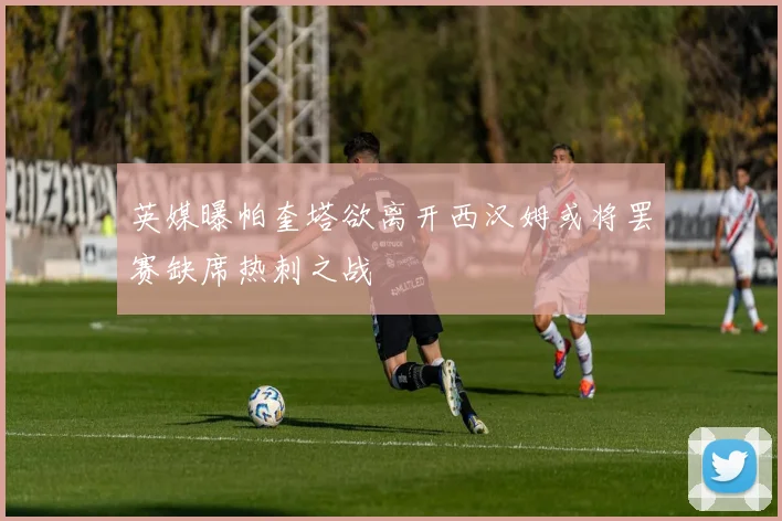 英媒曝帕奎塔欲离开西汉姆或将罢赛缺席热刺之战