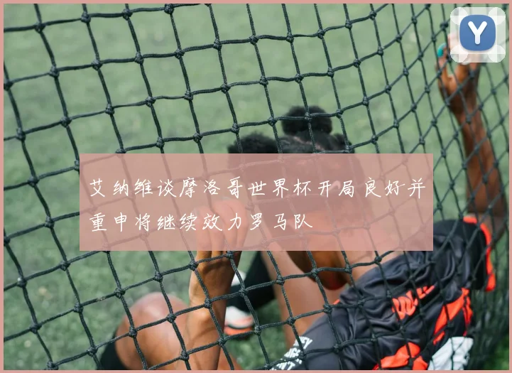 艾纳维谈摩洛哥世界杯开局良好并重申将继续效力罗马队