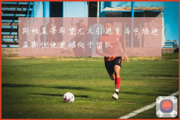 斯帕莱蒂希望尤文引进皇马中场迪亚斯但他更倾向于留队