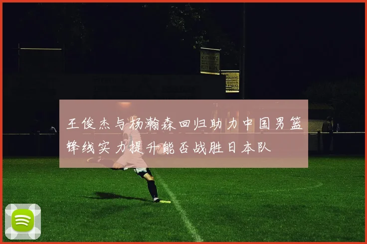 王俊杰与杨瀚森回归助力中国男篮锋线实力提升能否战胜日本队