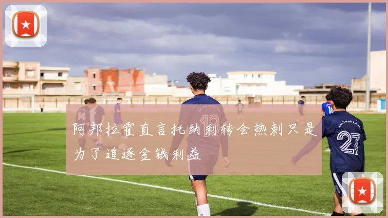 阿邦拉霍直言托纳利转会热刺只是为了追逐金钱利益