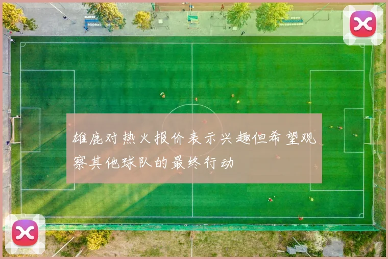 雄鹿对热火报价表示兴趣但希望观察其他球队的最终行动