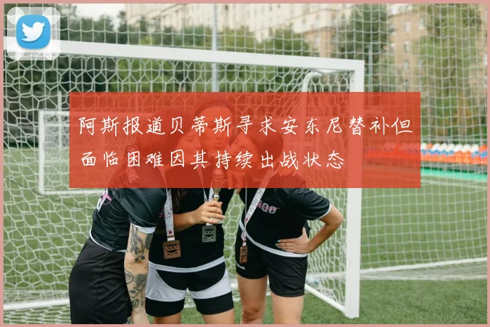 阿斯报道贝蒂斯寻求安东尼替补但面临困难因其持续出战状态