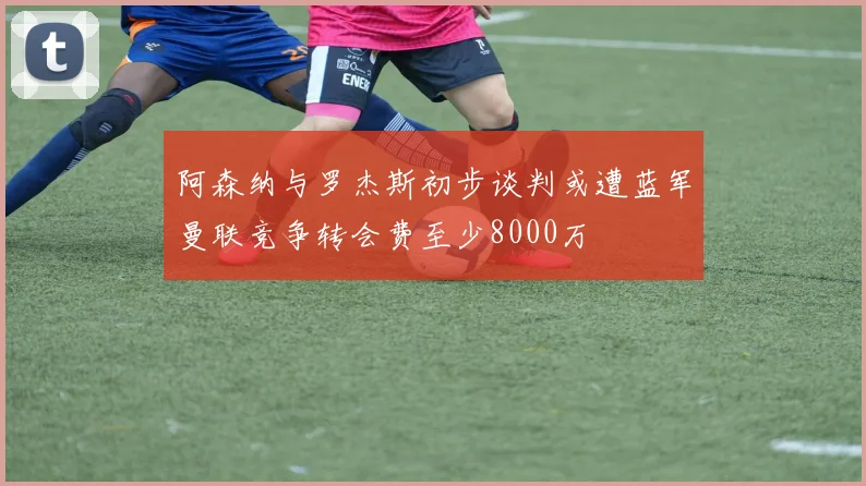 阿森纳与罗杰斯初步谈判或遭蓝军曼联竞争转会费至少8000万