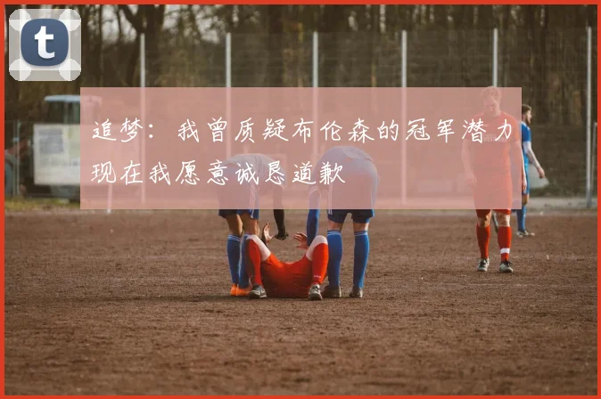 追梦：我曾质疑布伦森的冠军潜力现在我愿意诚恳道歉