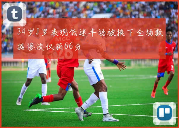 34岁J罗表现低迷半场被换下全场数据惨淡仅获66分