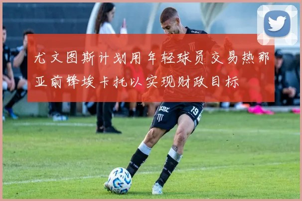 尤文图斯计划用年轻球员交易热那亚前锋埃卡托以实现财政目标