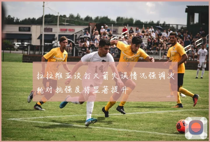 拉拉维亚谈打火箭失误情况强调次轮对抗强度将显著提升