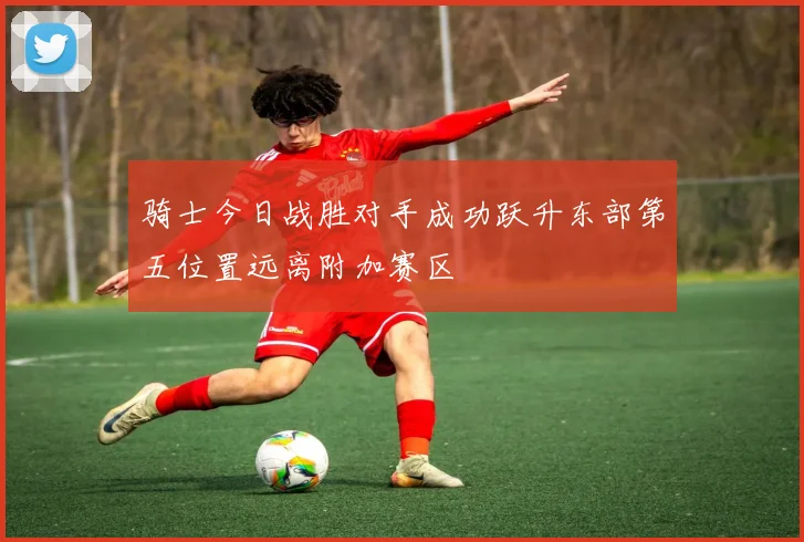 骑士今日战胜对手成功跃升东部第五位置远离附加赛区