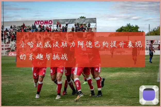 小哈达威谈助力阿德巴约提升表现的乐趣与挑战