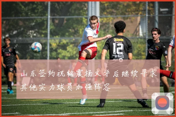 山东签约祝铭震杨文学后继续寻求其他实力球员加强阵容
