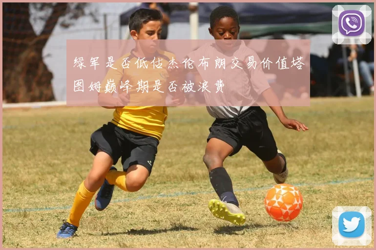 绿军是否低估杰伦布朗交易价值塔图姆巅峰期是否被浪费