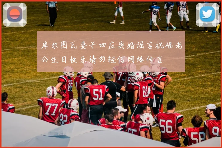 库尔图瓦妻子回应离婚谣言祝福老公生日快乐请勿轻信网络传言