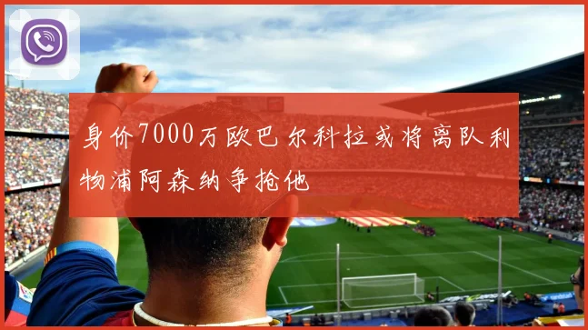 身价7000万欧巴尔科拉或将离队利物浦阿森纳争抢他