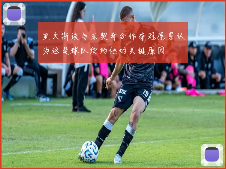 里夫斯谈与东契奇合作夺冠愿景认为这是球队续约他的关键原因