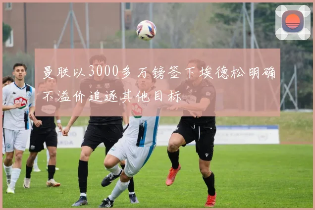 曼联以3000多万镑签下埃德松明确不溢价追逐其他目标