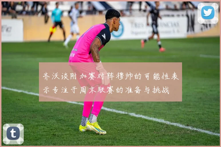 齐沃谈附加赛对阵穆帅的可能性表示专注于周末联赛的准备与挑战