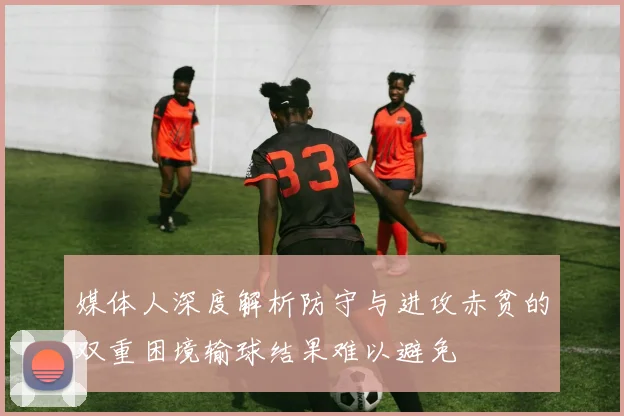 媒体人深度解析防守与进攻赤贫的双重困境输球结果难以避免