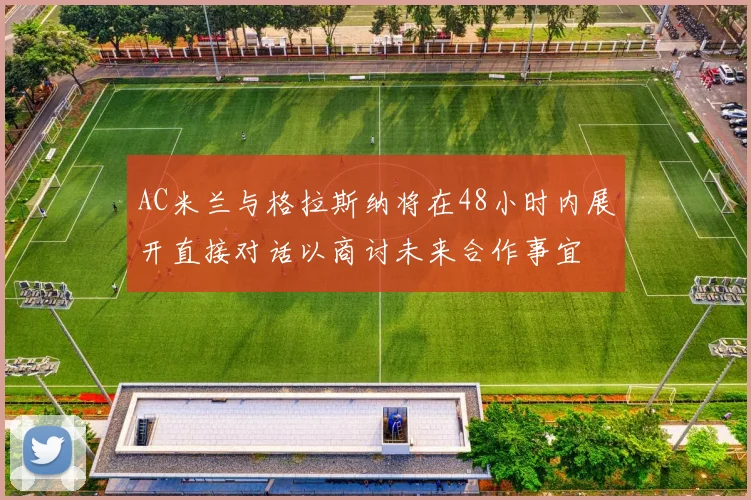 AC米兰与格拉斯纳将在48小时内展开直接对话以商讨未来合作事宜