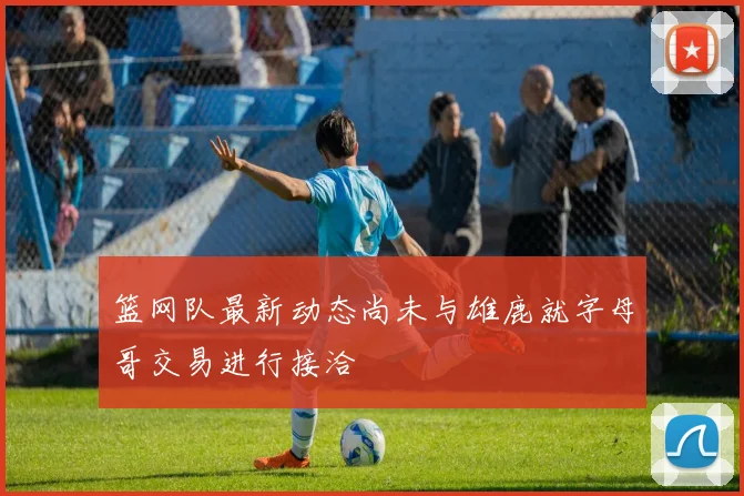 篮网队最新动态尚未与雄鹿就字母哥交易进行接洽