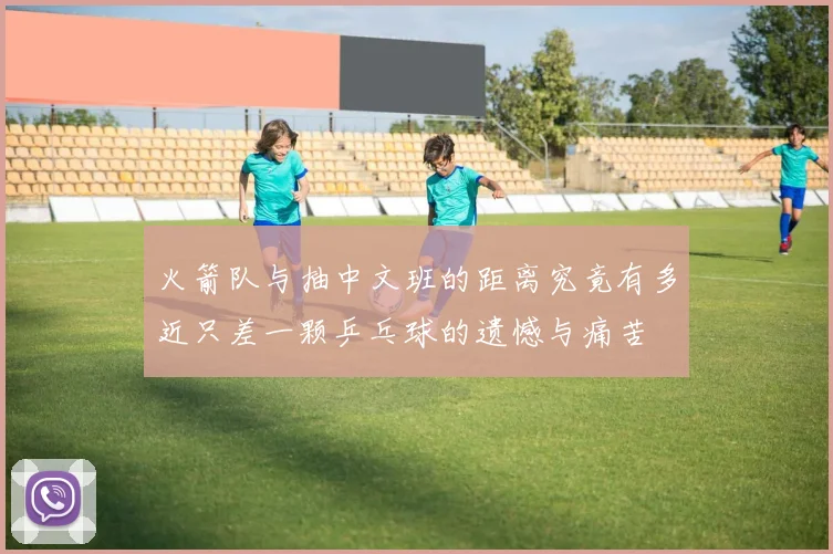火箭队与抽中文班的距离究竟有多近只差一颗乒乓球的遗憾与痛苦