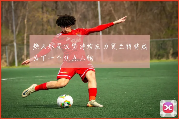 热火球星攻势持续发力莫兰特将成为下一个焦点人物